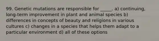 99. Genetic mutations are responsible for _____. a) continuing, long-term improvement in plant and animal species b) differences in concepts of beauty and religions in various cultures c) changes in a species that helps them adapt to a particular environment d) all of these options