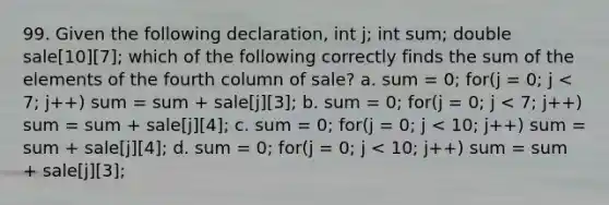 99. Given the following declaration, int j; int sum; double sale[10][7]; which of the following correctly finds the sum of the elements of the fourth column of sale? a. sum = 0; for(j = 0; j < 7; j++) sum = sum + sale[j][3]; b. sum = 0; for(j = 0; j < 7; j++) sum = sum + sale[j][4]; c. sum = 0; for(j = 0; j < 10; j++) sum = sum + sale[j][4]; d. sum = 0; for(j = 0; j < 10; j++) sum = sum + sale[j][3];