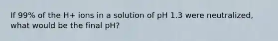 If 99% of the H+ ions in a solution of pH 1.3 were neutralized, what would be the final pH?