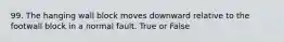 99. The hanging wall block moves downward relative to the footwall block in a normal fault. True or False