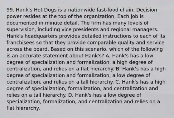 99. Hank's Hot Dogs is a nationwide fast-food chain. Decision power resides at the top of the organization. Each job is documented in minute detail. The firm has many levels of supervision, including vice presidents and regional managers. Hank's headquarters provides detailed instructions to each of its franchisees so that they provide comparable quality and service across the board. Based on this scenario, which of the following is an accurate statement about Hank's? A. Hank's has a low degree of specialization and formalization, a high degree of centralization, and relies on a flat hierarchy. B. Hank's has a high degree of specialization and formalization, a low degree of centralization, and relies on a tall hierarchy. C. Hank's has a high degree of specialization, formalization, and centralization and relies on a tall hierarchy. D. Hank's has a low degree of specialization, formalization, and centralization and relies on a flat hierarchy.