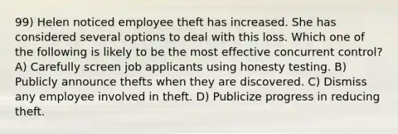 99) Helen noticed employee theft has increased. She has considered several options to deal with this loss. Which one of the following is likely to be the most effective concurrent control? A) Carefully screen job applicants using honesty testing. B) Publicly announce thefts when they are discovered. C) Dismiss any employee involved in theft. D) Publicize progress in reducing theft.