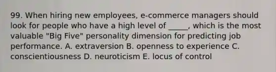 99. When hiring new employees, e-commerce managers should look for people who have a high level of _____, which is the most valuable "Big Five" personality dimension for predicting job performance. A. extraversion B. openness to experience C. conscientiousness D. neuroticism E. locus of control