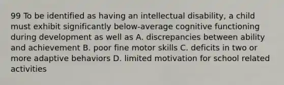 99 To be identified as having an intellectual disability, a child must exhibit significantly below-average cognitive functioning during development as well as A. discrepancies between ability and achievement B. poor fine motor skills C. deficits in two or more adaptive behaviors D. limited motivation for school related activities