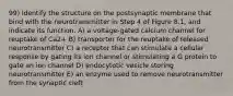 99) Identify the structure on the postsynaptic membrane that bind with the neurotransmitter in Step 4 of Figure 8.1, and indicate its function. A) a voltage-gated calcium channel for reuptake of Ca2+ B) transporter for the reuptake of released neurotransmitter C) a receptor that can stimulate a cellular response by gating its ion channel or stimulating a G protein to gate an ion channel D) endocytotic vesicle storing neurotransmitter E) an enzyme used to remove neurotransmitter from the synaptic cleft