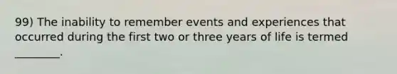 99) The inability to remember events and experiences that occurred during the first two or three years of life is termed ________.