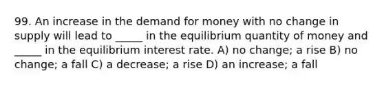 99. An increase in the demand for money with no change in supply will lead to _____ in the equilibrium quantity of money and _____ in the equilibrium interest rate. A) no change; a rise B) no change; a fall C) a decrease; a rise D) an increase; a fall