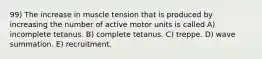 99) The increase in muscle tension that is produced by increasing the number of active motor units is called A) incomplete tetanus. B) complete tetanus. C) treppe. D) wave summation. E) recruitment.