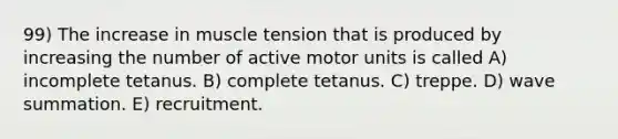 99) The increase in muscle tension that is produced by increasing the number of active motor units is called A) incomplete tetanus. B) complete tetanus. C) treppe. D) wave summation. E) recruitment.