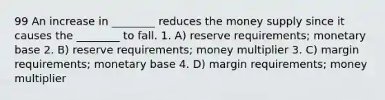 99 An increase in ________ reduces the money supply since it causes the ________ to fall. 1. A) reserve requirements; monetary base 2. B) reserve requirements; money multiplier 3. C) margin requirements; monetary base 4. D) margin requirements; money multiplier