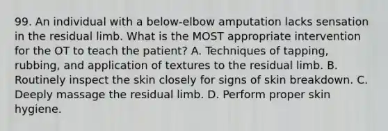 99. An individual with a below-elbow amputation lacks sensation in the residual limb. What is the MOST appropriate intervention for the OT to teach the patient? A. Techniques of tapping, rubbing, and application of textures to the residual limb. B. Routinely inspect the skin closely for signs of skin breakdown. C. Deeply massage the residual limb. D. Perform proper skin hygiene.