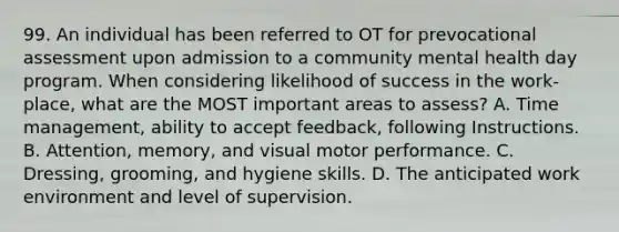 99. An individual has been referred to OT for prevocational assessment upon admission to a community mental health day program. When considering likelihood of success in the work-place, what are the MOST important areas to assess? A. Time management, ability to accept feedback, following Instructions. B. Attention, memory, and visual motor performance. C. Dressing, grooming, and hygiene skills. D. The anticipated work environment and level of supervision.