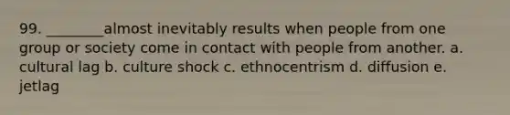 99. ________almost inevitably results when people from one group or society come in contact with people from another. a. cultural lag b. culture shock c. ethnocentrism d. diffusion e. jetlag