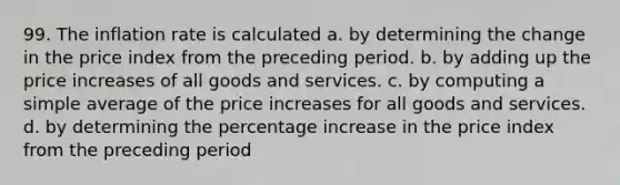 99. The inflation rate is calculated a. by determining the change in the price index from the preceding period. b. by adding up the price increases of all goods and services. c. by computing a simple average of the price increases for all goods and services. d. by determining the percentage increase in the price index from the preceding period