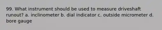 99. What instrument should be used to measure driveshaft runout? a. inclinometer b. dial indicator c. outside micrometer d. bore gauge