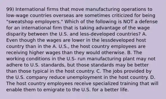 99) International firms that move manufacturing operations to low-wage countries overseas are sometimes criticized for being "sweatshop employers." Which of the following is NOT a defense for an international firm that is taking advantage of the wage disparity between the U.S. and less-developed countries? A. Even though the wages are lower in the lessdeveloped host country than in the A. U.S., the host country employees are receiving higher wages than they would otherwise. B. The working conditions in the U.S- run manufacturing plant may not adhere to U.S. standards, but those standards may be better than those typical in the host country. C. The jobs provided by the U.S. company reduce unemployment in the host country. D. The host country employees receive specialized training that will enable them to emigrate to the U.S. for a better life.