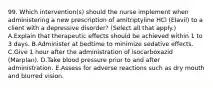 99. Which intervention(s) should the nurse implement when administering a new prescription of amitriptyline HCl (Elavil) to a client with a depressive disorder? (Select all that apply.) A.Explain that therapeutic effects should be achieved within 1 to 3 days. B.Administer at bedtime to minimize sedative effects. C.Give 1 hour after the administration of isocarboxazid (Marplan). D.Take blood pressure prior to and after administration. E.Assess for adverse reactions such as dry mouth and blurred vision.