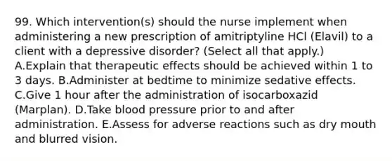 99. Which intervention(s) should the nurse implement when administering a new prescription of amitriptyline HCl (Elavil) to a client with a depressive disorder? (Select all that apply.) A.Explain that therapeutic effects should be achieved within 1 to 3 days. B.Administer at bedtime to minimize sedative effects. C.Give 1 hour after the administration of isocarboxazid (Marplan). D.Take blood pressure prior to and after administration. E.Assess for adverse reactions such as dry mouth and blurred vision.