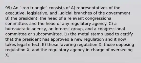 99) An ʺiron triangleʺ consists of A) representatives of the executive, legislative, and judicial branches of the government. B) the president, the head of a relevant congressional committee, and the head of any regulatory agency. C) a bureaucratic agency, an interest group, and a congressional committee or subcommittee. D) the metal stamp used to certify that the president has approved a new regulation and it now takes legal effect. E) those favoring regulation X, those opposing regulation X, and the regulatory agency in charge of overseeing X.