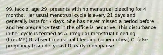 99. Jackie, age 29, presents with no menstrual bleeding for 4 months. Her usual menstrual cycle is every 21 days and generally lasts for 7 days. She has never missed a period before, and her pregnancy test in the office is negative. This disturbance in her cycle is termed as A. irregular menstrual bleeding (IrregMB) B. absent menstrual bleeding (amenorrhea) C. false pregnancy (pseudocyesis) D. early menopause