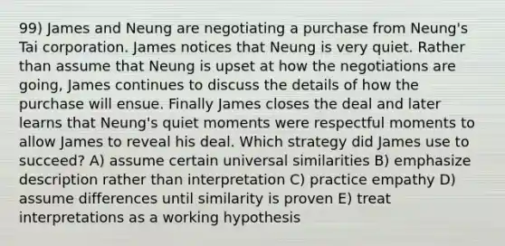 99) James and Neung are negotiating a purchase from Neung's Tai corporation. James notices that Neung is very quiet. Rather than assume that Neung is upset at how the negotiations are going, James continues to discuss the details of how the purchase will ensue. Finally James closes the deal and later learns that Neung's quiet moments were respectful moments to allow James to reveal his deal. Which strategy did James use to succeed? A) assume certain universal similarities B) emphasize description rather than interpretation C) practice empathy D) assume differences until similarity is proven E) treat interpretations as a working hypothesis