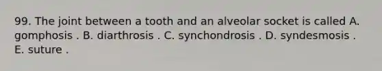 99. The joint between a tooth and an alveolar socket is called A. gomphosis . B. diarthrosis . C. synchondrosis . D. syndesmosis . E. suture .