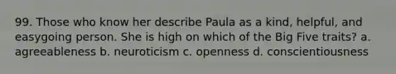 99. Those who know her describe Paula as a kind, helpful, and easygoing person. She is high on which of the Big Five traits? a. agreeableness b. neuroticism c. openness d. conscientiousness