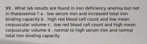 99 . What lab results are found in iron deficiency anemia but not in thalassemia ? a . low serum iron and increased total iron binding capacity b . high red blood cell count and low mean corpuscular volume c . low red blood cell count and high mean corpuscular volume d . normal to high serum iron and normal total iron binding capacity