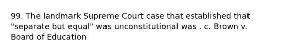 99. The landmark Supreme Court case that established that "separate but equal" was unconstitutional was . c. Brown v. Board of Education