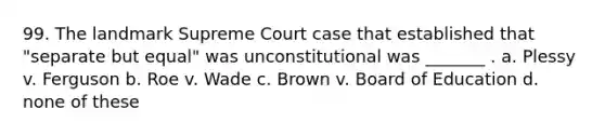 99. The landmark Supreme Court case that established that "separate but equal" was unconstitutional was _______ . a. Plessy v. Ferguson b. Roe v. Wade c. Brown v. Board of Education d. none of these