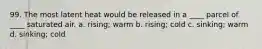 99. The most latent heat would be released in a ____ parcel of ____ saturated air. a. rising; warm b. rising; cold c. sinking; warm d. sinking; cold