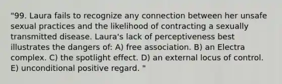 "99. Laura fails to recognize any connection between her unsafe sexual practices and the likelihood of contracting a sexually transmitted disease. Laura's lack of perceptiveness best illustrates the dangers of: A) free association. B) an Electra complex. C) the spotlight effect. D) an external locus of control. E) unconditional positive regard. "