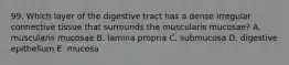 99. Which layer of the digestive tract has a dense irregular connective tissue that surrounds the muscularis mucosae? A. muscularis mucosae B. lamina propria C. submucosa D. digestive epithelium E. mucosa
