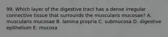 99. Which layer of the digestive tract has a dense irregular <a href='https://www.questionai.com/knowledge/kYDr0DHyc8-connective-tissue' class='anchor-knowledge'>connective tissue</a> that surrounds the muscularis mucosae? A. muscularis mucosae B. lamina propria C. submucosa D. digestive epithelium E. mucosa