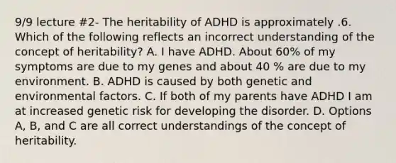 9/9 lecture #2- The heritability of ADHD is approximately .6. Which of the following reflects an incorrect understanding of the concept of heritability? A. I have ADHD. About 60% of my symptoms are due to my genes and about 40 % are due to my environment. B. ADHD is caused by both genetic and environmental factors. C. If both of my parents have ADHD I am at increased genetic risk for developing the disorder. D. Options A, B, and C are all correct understandings of the concept of heritability.