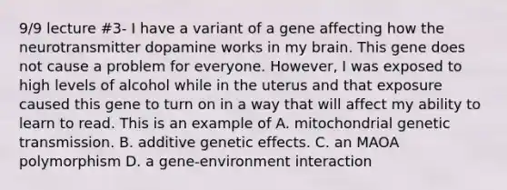 9/9 lecture #3- I have a variant of a gene affecting how the neurotransmitter dopamine works in my brain. This gene does not cause a problem for everyone. However, I was exposed to high levels of alcohol while in the uterus and that exposure caused this gene to turn on in a way that will affect my ability to learn to read. This is an example of A. mitochondrial genetic transmission. B. additive genetic effects. C. an MAOA polymorphism D. a gene-environment interaction