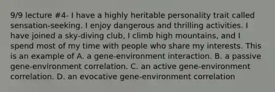 9/9 lecture #4- I have a highly heritable personality trait called sensation-seeking. I enjoy dangerous and thrilling activities. I have joined a sky-diving club, I climb high mountains, and I spend most of my time with people who share my interests. This is an example of A. a gene-environment interaction. B. a passive gene-environment correlation. C. an active gene-environment correlation. D. an evocative gene-environment correlation