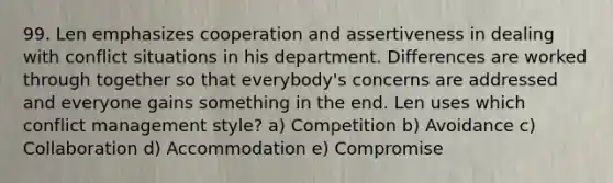 99. Len emphasizes cooperation and assertiveness in dealing with conflict situations in his department. Differences are worked through together so that everybody's concerns are addressed and everyone gains something in the end. Len uses which conflict management style? a) Competition b) Avoidance c) Collaboration d) Accommodation e) Compromise