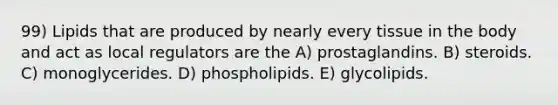 99) Lipids that are produced by nearly every tissue in the body and act as local regulators are the A) prostaglandins. B) steroids. C) monoglycerides. D) phospholipids. E) glycolipids.