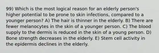 99) Which is the most logical reason for an elderly person's higher potential to be prone to skin infections, compared to a younger person? A) The hair is thinner in the elderly. B) There are fewer melanocytes in the skin of a younger person. C) <a href='https://www.questionai.com/knowledge/k7oXMfj7lk-the-blood' class='anchor-knowledge'>the blood</a> supply to <a href='https://www.questionai.com/knowledge/kEsXbG6AwS-the-dermis' class='anchor-knowledge'>the dermis</a> is reduced in the skin of a young person. D) Bone strength decreases in the elderly. E) Stem cell activity in <a href='https://www.questionai.com/knowledge/kBFgQMpq6s-the-epidermis' class='anchor-knowledge'>the epidermis</a> declines in the elderly.