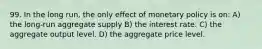 99. In the long run, the only effect of monetary policy is on: A) the long-run aggregate supply B) the interest rate. C) the aggregate output level. D) the aggregate price level.