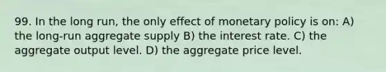 99. In the long run, the only effect of <a href='https://www.questionai.com/knowledge/kEE0G7Llsx-monetary-policy' class='anchor-knowledge'>monetary policy</a> is on: A) the long-run aggregate supply B) the interest rate. C) the aggregate output level. D) the aggregate price level.