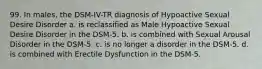 99. In males, the DSM-IV-TR diagnosis of Hypoactive Sexual Desire Disorder a. is reclassified as Male Hypoactive Sexual Desire Disorder in the DSM-5. b. is combined with Sexual Arousal Disorder in the DSM-5. c. is no longer a disorder in the DSM-5. d. is combined with Erectile Dysfunction in the DSM-5.