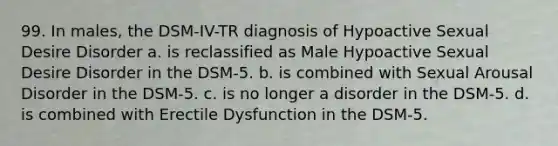 99. In males, the DSM-IV-TR diagnosis of Hypoactive Sexual Desire Disorder a. is reclassified as Male Hypoactive Sexual Desire Disorder in the DSM-5. b. is combined with Sexual Arousal Disorder in the DSM-5. c. is no longer a disorder in the DSM-5. d. is combined with Erectile Dysfunction in the DSM-5.