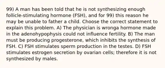 99) A man has been told that he is not synthesizing enough follicle-stimulating hormone (FSH), and for 99) this reason he may be unable to father a child. Choose the correct statement to explain this problem. A) The physician is wronga hormone made in the adenohypophysis could not influence fertility. B) The man must be producing progesterone, which inhibits the synthesis of FSH. C) FSH stimulates sperm production in the testes. D) FSH stimulates estrogen secretion by ovarian cells; therefore it is not synthesized by males.