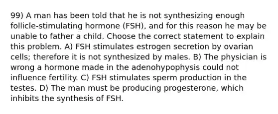 99) A man has been told that he is not synthesizing enough follicle-stimulating hormone (FSH), and for this reason he may be unable to father a child. Choose the correct statement to explain this problem. A) FSH stimulates estrogen secretion by ovarian cells; therefore it is not synthesized by males. B) The physician is wrong a hormone made in the adenohypophysis could not influence fertility. C) FSH stimulates sperm production in the testes. D) The man must be producing progesterone, which inhibits the synthesis of FSH.