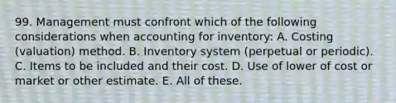 99. Management must confront which of the following considerations when accounting for inventory: A. Costing (valuation) method. B. Inventory system (perpetual or periodic). C. Items to be included and their cost. D. Use of lower of cost or market or other estimate. E. All of these.