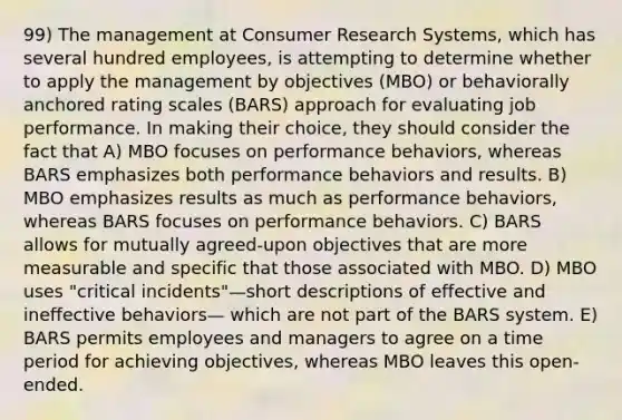 99) The management at Consumer Research Systems, which has several hundred employees, is attempting to determine whether to apply the management by objectives (MBO) or behaviorally anchored rating scales (BARS) approach for evaluating job performance. In making their choice, they should consider the fact that A) MBO focuses on performance behaviors, whereas BARS emphasizes both performance behaviors and results. B) MBO emphasizes results as much as performance behaviors, whereas BARS focuses on performance behaviors. C) BARS allows for mutually agreed-upon objectives that are more measurable and specific that those associated with MBO. D) MBO uses "critical incidents"—short descriptions of effective and ineffective behaviors— which are not part of the BARS system. E) BARS permits employees and managers to agree on a time period for achieving objectives, whereas MBO leaves this open-ended.