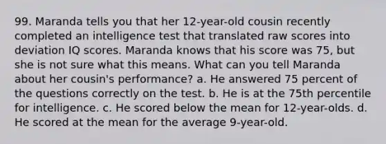 99. Maranda tells you that her 12-year-old cousin recently completed an intelligence test that translated raw scores into deviation IQ scores. Maranda knows that his score was 75, but she is not sure what this means. What can you tell Maranda about her cousin's performance? a. He answered 75 percent of the questions correctly on the test. b. He is at the 75th percentile for intelligence. c. He scored below the mean for 12-year-olds. d. He scored at the mean for the average 9-year-old.