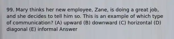 99. Mary thinks her new employee, Zane, is doing a great job, and she decides to tell him so. This is an example of which type of communication? (A) upward (B) downward (C) horizontal (D) diagonal (E) informal Answer